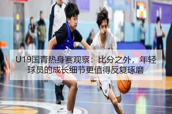 U19国青热身赛观察：比分之外，年轻球员的成长细节更值得反复琢磨